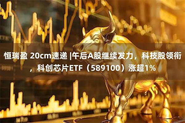 恒瑞盈 20cm速递 |午后A股继续发力，科技股领衔，科创芯片ETF（589100）涨超1%