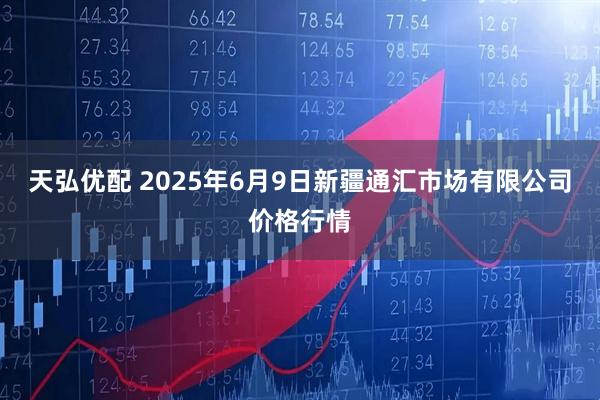 天弘优配 2025年6月9日新疆通汇市场有限公司价格行情
