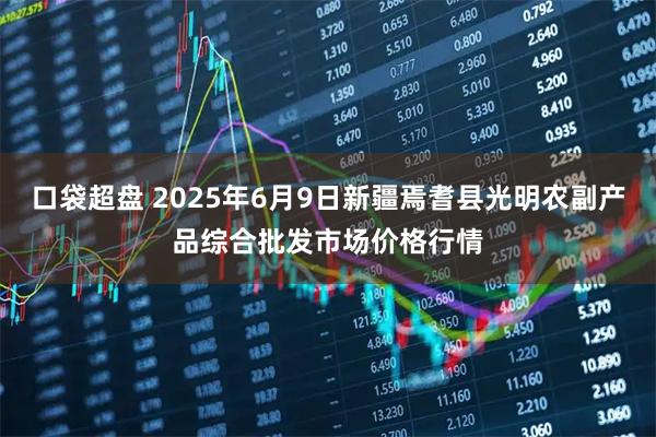口袋超盘 2025年6月9日新疆焉耆县光明农副产品综合批发市场价格行情