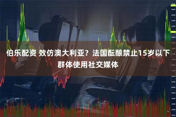 伯乐配资 效仿澳大利亚？法国酝酿禁止15岁以下群体使用社交媒体
