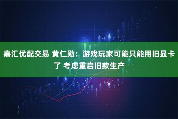 嘉汇优配交易 黄仁勋：游戏玩家可能只能用旧显卡了 考虑重启旧款生产