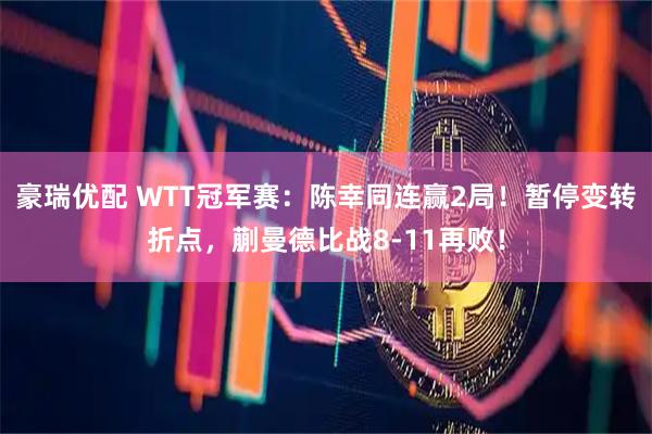 豪瑞优配 WTT冠军赛：陈幸同连赢2局！暂停变转折点，蒯曼德比战8-11再败！