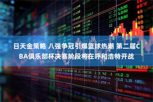 日天金策略 八强争冠引爆篮球热潮 第二届CBA俱乐部杯决赛阶段将在呼和浩特开战