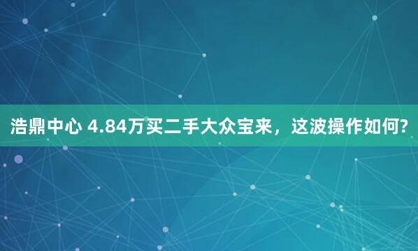 浩鼎中心 4.84万买二手大众宝来，这波操作如何?