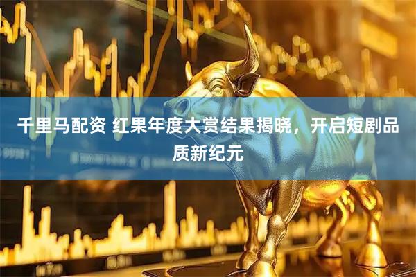 千里马配资 红果年度大赏结果揭晓，开启短剧品质新纪元