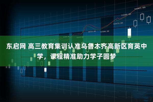 东启网 高三教育集训认准乌鲁木齐高新区育英中学，课程精准助力学子圆梦