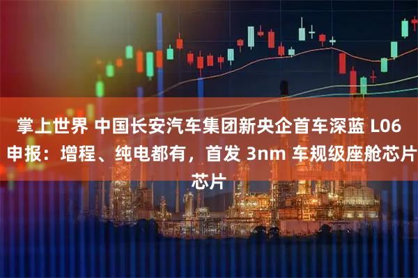 掌上世界 中国长安汽车集团新央企首车深蓝 L06 申报：增程、纯电都有，首发 3nm 车规级座舱芯片