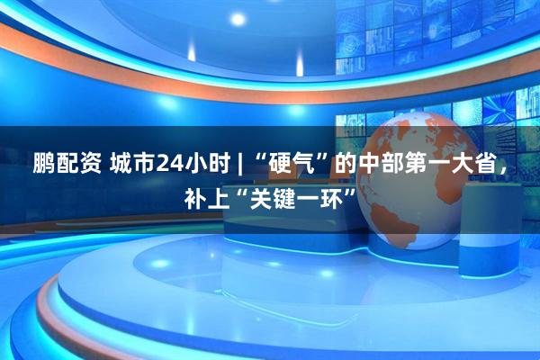 鹏配资 城市24小时 | “硬气”的中部第一大省，补上“关键一环”